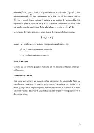 71
orientado (flecha), que va desde el origen del sistema de referencias (Figura 3.3). Este
segmento orientado OA
uuur
está caracterizado por la dirección de la recta que pasa por
OA, por el sentido de esta recta de O hacia A y por longitud del segmento OA. Este
segmento dirigido se llama vector y se lo representa gráficamente mediante letras
mayúsculas o minúsculas con una flecha sobre ellas o en negrita ( a
r
, A
r
, a ó A).
La expresión del vector posición r
r
en un sistema de referencia bidimensional es:
x yr = r i + r jˆ ˆr
donde: iˆ y jˆ son los vectores unitarios correspondientes a los ejes x e y,
xr iˆ y yr jˆ son las componentes vectoriales,
xr y yr son las componentes escalares.
Suma de Vectores
La suma de los vectores podemos realizarla de dos maneras diferentes, analítica y
gráficamente.
Procedimiento Gráfico
Para sumar dos vectores de manera gráfica utilizaremos la denominada Regla del
paralelogramo, consistente en trasladar paralelamente los vectores hasta unirlos por el
origen, y luego trazar un paralelogramo, del que obtendremos el resultado de la suma,
como consecuencia de dibujar la diagonal de ese paralelogramo, como podemos ver en
el siguiente dibujo:
 