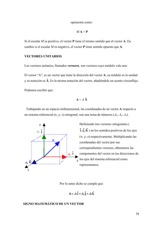 79
operación como:
M A = P
Si el escalar M es positivo, el vector P tiene el mismo sentido que el vector A. En
cambio si el escalar M es negativo, el vector P tiene sentido opuesto que A.
VECTORES UNITARIOS
Los vectores unitarios, llamados versores, son vectores cuyo módulo vale uno.
El versor “A”, es un vector que tiene la dirección del vector A; su módulo es la unidad
y su notación es Â. Es la misma notación del vector, añadiéndole un acento circunflejo.
Podemos escribir que:
A = A Â
Trabajando en un espacio tridimensional, las coordenadas de un vector A respecto a
un sistema referencial (x; y; z) ortogonal, son una terna de números (Ax; Ay; Az).
Definiendo tres versores ortogonales (
) en los sentidos positivos de los ejes
(x; y; z) respectivamente. Multiplicando las
coordenadas del vector por sus
correspondientes versores, obtenemos las
componentes del vector en las direcciones de
los ejes del sistema referencial como
representamos.
Por lo antes dicho se cumple que:
SIGNO MATEMÁTICO DE UN VECTOR
 