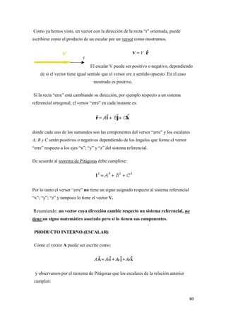 80
Como ya hemos visto, un vector con la dirección de la recta “r” orientada, puede
escribirse como el producto de un escalar por un versor como mostramos.
V = V
El escalar V puede ser positivo o negativo, dependiendo
de si el vector tiene igual sentido que el versor ere o sentido opuesto. En el caso
mostrado es positivo.
Si la recta “erre” está cambiando su dirección, por ejemplo respecto a un sistema
referencial ortogonal, el versor “erre” en cada instante es:
donde cada uno de los sumandos son las componentes del versor “erre” y los escalares
A; B y C serán positivos o negativos dependiendo de los ángulos que forme el versor
“erre” respecto a los ejes “x”; “y” y “z” del sistema referencial.
De acuerdo al teorema de Pitágoras debe cumplirse:
Por lo tanto el versor “erre” no tiene un signo asignado respecto al sistema referencial
“x”; “y”; “z” y tampoco lo tiene el vector V.
Resumiendo: un vector cuya dirección cambie respecto un sistema referencial, no
tiene un signo matemático asociado pero si lo tienen sus componentes.
PRODUCTO INTERNO (ESCALAR)
Como el vector A puede ser escrito como:
y observamos por el teorema de Pitágoras que los escalares de la relación anterior
cumplen:
 