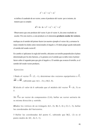 81
A2
= Ax
2
+ Ay
2
+ Az
2
se define el cuadrado de un vector, como el producto del vector por si mismo, de
manera que se cumpla:
A2
= A · A = A2
= Ax
2
+ Ay
2
+ Az
2
Observamos que este producto del vector A por el vector A, da como resultado un
escalar. Por este motivo, a este producto se le denomina producto escalar de vectores.
meñique en el sentido del primer factor (en nuestro ejemplo el vector A) y cerramos la
mano rotando los dedos antes mencionados el ángulo . El dedo pulgar queda indicando
el sentido del seudo-vector C.
En cambio si aplicamos la regla del tornillo, ubicamos un tornillo perpendicular al plano
determinado por los dos factores, y lo giramos en el sentido que se debe rotar el primer
factor sobre el segundo para que gire el ángulo . El sentido que avanza el tornillo, es el
sentido del seudo-vector producto,
Ejercicios
1 Dado el vector = (2, -1), determinar dos vectores equipolentes a ,
, sabiendo que A(1, -3) y D(2, 0).
2Calcula el valor de k sabiendo que el módulo del vector = (k, 3) es
5.
3Si es un vector de componentes (3,4), hallar un vector unitario de
su misma dirección y sentido.
4Dados los vértices de un triángulo A(1, 2), B( -3, 4) y C(-1, 3), hallar
las coordenadas del baricentro.
5 Hallar las coordenadas del punto C, sabiendo que B(2, -2) es el
punto medio de AC, A(-3, 1).
 