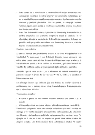 83
- Parte central de la modelización o construcción del modelo matemático: esta
construcción consiste en encontrar la teoría y las herramientas matemáticas, que
en su totalidad llamamos modelo matemático, que describen la relación entre las
variables y permiten presentarla. Esto, en general, es complejo. Nosotros
veremos algunos casos donde la construcción del modelo consiste en defninir
una función matemática.
- Parte final de la modelización o explicación del fenómeno y de su evolución: el
modelo matemático nos permitirá comprender mejor el fenómeno en su
globalidad. Además la manipulación de los objetos matemáticos definidos nos
permitirá anticipar posibles alteraciones en el fenómeno y predecir su evolución
bajo las condiciones creadas para el modelo.
Funciones para modelizar
La idea de función está generalmente asociada a las ideas de dependencia y de
variabilidad. Por ejemplo, en el caso de la tarifa de remís, cuando un usuario viaja
quiere saber cuánto cuesta el viaje de acuerdo al kilometraje. Aquí se observa la
variabilidad del precio y de la cantidad de kilómetros, que serán entonces las
variables del problema, y cómo el precio depende de los kilómetros recorridos.
Sabiendo que la tarifa es de $1,10 el kilómetro, la fórmula matemática que
permitirá conocer el precio de un viaje es: P=1,10 x, siedo x la cantidad de
kilómetros recorridos.
Sin embargo tenemos que entender que esta fórmula no siempre resuelve el
problema real pues el remisero no nos cobra el resultado exacto de esa cuenta, sino
que es habitual que redondee.
Veamos otros ejemplos:
- Calcular el precio de una llamada telefónica sabiendo que cuesta $1,10 el
minuto.
- Calcular el precio de una caja de alfajores sabiendo que cada uno cuesta $1,10.
Una fórmula que permite hacer estos cálculos es la misma que antes: P=1,10x. sin
embargo la “x” cambia de acuerdo a los contextos. En los ejemplos, las situaciones
son diferentes e incluso lo son también las variables numéricas que intervienen. Por
ejemplo, en el caso de la caja de alfajores no parece tener sentido colocar dos
alfajores y medio. Uno de los intereses de la Matemática es estudiar “el objeto”
 