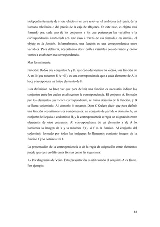 84
independientemente de si ese objeto sirve para resolver el problema del remís, de la
llamada telefónica o del precio de la caja de alfajores. En este caso, el objeto está
formado por: cada uno de los conjuntos a los que pertenecen las variables y la
correspondencia establecida (en este caso a través de esa fórmula); en síntesis, el
objeto es la función. Informalmente, una función es una correspondencia entre
variables. Para definirla, necesitamos decir cuáles variables consideramos y cómo
vamos a establecer esa correspondencia.
Mas formalmente:
Función: Dados dos conjuntos A y B, que consideraremos no vacíos, una función de
A en B (que notamos f: A→B), es una correspondencia que a cada elemento de A le
hace corresponder un único elemento de B.
Esta definición no hace ver que para definir una función es necesario indicar los
conjuntos entre los cuales establecemos la correspondencia. El conjunto A, formado
por los elementos que tienen correspondiente, se llama dominio de la función, y B
se llama codominio. Al dominio lo notamos Dom f. Quiere decir que para definir
una función necesitamos tres componentes: un conjunto de partida o dominio A, un
conjunto de llegada o codominio B, y la correspondencia o regla de asignación entre
elementos de esos conjuntos. Al correspondiente de un elemento x de A lo
llamamos la imagen de x y la notamos f(x), si f es la función. Al conjunto del
codominio formado por todas las imágenes lo llamamos conjunto imagen de la
función f y lo notamos Im f.
La presentación de la correspondencia o de la regla de asignación entre elementos
puede aparecer en diferentes formas como las siguientes:
1.- Por diagramas de Venn. Esta presentación es útil cuando el conjunto A es finito.
Por ejemplo:
 