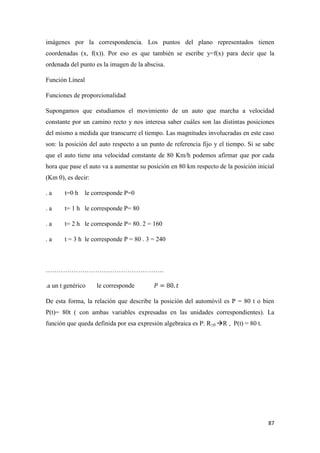87
imágenes por la correspondencia. Los puntos del plano representados tienen
coordenadas (x, f(x)). Por eso es que también se escribe y=f(x) para decir que la
ordenada del punto es la imagen de la abscisa.
Función Lineal
Funciones de proporcionalidad
Supongamos que estudiamos el movimiento de un auto que marcha a velocidad
constante por un camino recto y nos interesa saber cuáles son las distintas posiciones
del mismo a medida que transcurre el tiempo. Las magnitudes involucradas en este caso
son: la posición del auto respecto a un punto de referencia fijo y el tiempo. Si se sabe
que el auto tiene una velocidad constante de 80 Km/h podemos afirmar que por cada
hora que pase el auto va a aumentar su posición en 80 km respecto de la posición inicial
(Km 0), es decir:
. a t=0 h le corresponde P=0
. a t= 1 h le corresponde P= 80
. a t= 2 h le corresponde P= 80. 2 = 160
. a t = 3 h le corresponde P = 80 . 3 = 240
……………………………………………….
.a un t genérico le corresponde
De esta forma, la relación que describe la posición del automóvil es P = 80 t o bien
P(t)= 80t ( con ambas variables expresadas en las unidades correspondientes). La
función que queda definida por esa expresión algebraica es P: R≥0 R , P(t) = 80 t.
 