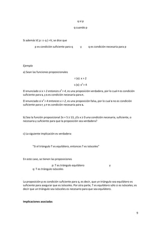 9
q si p
q cuando p
Si además V( p  q ) =V, se dice que
p es condición suficiente para q y q es condición necesaria para p
Ejemplo
a) Sean las funciones proposicionales
r (x): x > 2
s (x): x2
> 4
El enunciado si x > 2 entonces x2
> 4, es una proposición verdadera, por lo cual r es condición
suficiente para s, y s es condición necesaria para r.
El enunciado si x2
> 4 entonces x > 2, es una proposición falsa, por lo cual s no es condición
suficiente para r, y r es condición necesaria para s.
b) Sea la función proposicional 2x + 5 ≥ 13, ¿Es x ≥ 0 una condición necesaria, suficiente, o
necesaria y suficiente para que la proposición sea verdadera?
c) La siguiente implicación es verdadera:
"Si el triángulo T es equilátero, entonces T es isósceles"
En este caso, se tienen las proposiciones
p: T es triángulo equilátero y
q: T es triángulo isósceles
La proposición p es condición suficiente para q, es decir, que un triángulo sea equilátero es
suficiente para asegurar que es isósceles. Por otra parte, T es equilátero sólo si es isósceles; es
decir que un triángulo sea isósceles es necesario para que sea equilátero.
Implicaciones asociadas
 