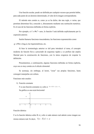 91
Una función escalar, puede ser definida por cualquier recurso que permita hallar,
para cada punto de un dominio determinado, el valor de la imagen correspondiente.
El método más común es, como ya se ha dicho, dar una regla, o varias, que
permitan determinar f(x), conocido x, directamente mediante una sustitución numérica.
Es el caso de las funciones definidas en forma explícita.
Por ejemplo, si f: xx2
+ senx, la función f está definida explícitamente por la
expresión anterior.
Suelen llamarse funciones trascendentes, las funciones exponenciales como
g: xln x (logex), las trigonométricas, etc.
Si bien la terminología anterior es útil para introducir el tema, el concepto
moderno de función lleva a prescindir de esquemas rígidos y se prefiere dar amplia
libertad para la construcción de funciones, con la única exigencia de respetar la
definición.
Presentaremos, a continuación, algunas funciones definidas en forma explícita,
cuyo uso es muy común en el cálculo elemental.
Se aconseja, sin embargo, al lector, “crear” sus propias funciones, hasta
conseguir manejarlas con soltura.
Funciones más usuales:
1) Función constante
F es una función constante si y sólo si .
Su gráfico es una recta horizontal
Función idéntica
F es la función idéntica sobre R si y sólo si cada número real admite como imagen ese
mismo número real. Es decir,
 