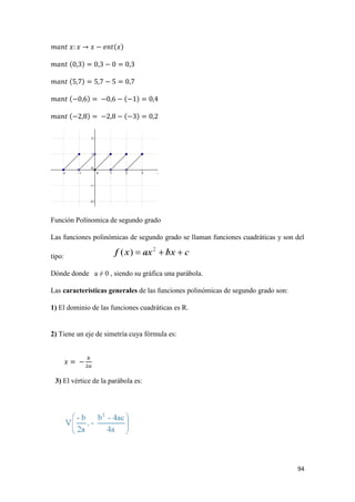 94
Función Polínomica de segundo grado
Las funciones polinómicas de segundo grado se llaman funciones cuadráticas y son del
tipo:
Dónde donde a ≠ 0 , siendo su gráfica una parábola.
Las características generales de las funciones polinómicas de segundo grado son:
1) El dominio de las funciones cuadráticas es R.
2) Tiene un eje de simetría cuya fórmula es:
3) El vértice de la parábola es:
 