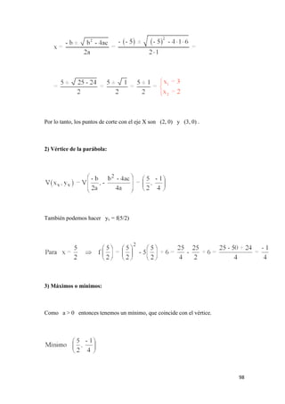 98
Por lo tanto, los puntos de corte con el eje X son (2, 0) y (3, 0) .
2) Vértice de la parábola:
También podemos hacer yv = f(5/2)
3) Máximos o mínimos:
Como a > 0 entonces tenemos un mínimo, que coincide con el vértice.
 