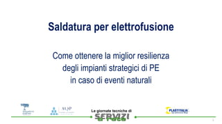 
Le giornate tecniche di
Saldatura per elettrofusione
1
Come ottenere la miglior resilienza
degli impianti strategici di PE
in caso di eventi naturali
 
