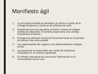 Manifiesto ágil
1. La principal prioridad es satisfacer al cliente a través de la
entrega temprana y continua de software de valor
2. Aceptamos que los requisitos cambien, incluso en etapas
tardías de desarrollo. El cambio proporciona una ventaja
competitiva al cliente
3. Entregamos software funcional frecuentemente en el período
de tiempo más corto posible
4. Los responsables del negocio y los desarrolladores trabajan
juntos
5. Los proyectos se desarrollan por medio de individuos
motivados en un entorno apropiado
6. El método más eficaz de comunicar información es la
conversación cara a cara
 