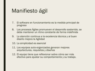 Manifiesto ágil
7. El software en funcionamiento es la medida principal de
progreso
8. Los procesos Ágiles promueven el desarrollo sostenido, se
debe mantener un ritmo constante de forma indefinida
9. La atención continua a la excelencia técnica y al buen
diseño mejora la Agilidad
10. La simplicidad es esencial
11. Los equipos auto-organizados generan mejores
arquitecturas, requisitos y diseños
12. El equipo tiene que reflexionar sobre cómo ser más
efectivo para ajustar su comportamiento y su trabajo.
 
