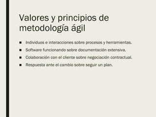 Valores y principios de
metodología ágil
■ Individuos e interacciones sobre procesos y herramientas.
■ Software funcionando sobre documentación extensiva.
■ Colaboración con el cliente sobre negociación contractual.
■ Respuesta ante el cambio sobre seguir un plan.
 