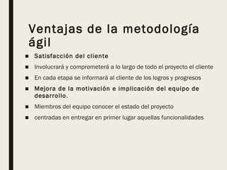 Ventajas de la metodología
ágil
■ Satisfacción del cliente
■ Involucrará y comprometerá a lo largo de todo el proyecto el cliente
■ En cada etapa se informará al cliente de los logros y progresos
■ Mejora de la motivación e implicación del equipo de
desarrollo.
■ Miembros del equipo conocer el estado del proyecto
■ centradas en entregar en primer lugar aquellas funcionalidades
 