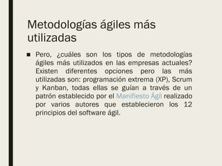Metodologías ágiles más
utilizadas
■ Pero, ¿cuáles son los tipos de metodologías
ágiles más utilizados en las empresas actuales?
Existen diferentes opciones pero las más
utilizadas son: programación extrema (XP), Scrum
y Kanban, todas ellas se guían a través de un
patrón establecido por el Manifiesto Ágil realizado
por varios autores que establecieron los 12
principios del software ágil.
 