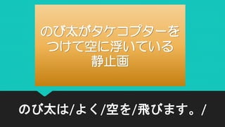 のび太は/よく/空を/飛びます。/
のび太がタケコプターを
つけて空に浮いている
静止画
 