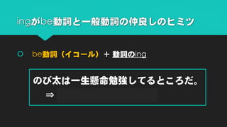  be動詞（イコール）＋ 動詞のing
のび太は一生懸命勉強してるところだ。
⇒ Nobita is study hard.
ingがbe動詞と一般動詞の仲良しのヒミツ
 