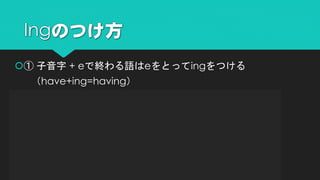 ① 子音字 + eで終わる語はeをとってingをつける
（have+ing=having）
② 短母音+子音字で終わる語は子音を重ねてingをつける
（run+ing=running）
③ ieで終わる語はieをyに変えてingをつける
（die+ing=dying）
④ そのままingをつける
（study+ing=studying）
Ingのつけ方
 