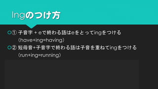 ① 子音字 + eで終わる語はeをとってingをつける
（have+ing=having）
② 短母音+子音字で終わる語は子音を重ねてingをつける
（run+ing=running）
③ ieで終わる語はieをyに変えてingをつける
（die+ing=dying）
④ そのままingをつける
（study+ing=studying）
Ingのつけ方
 