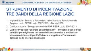 Autore - Affiliazione
Titolo relazione
Autore - Affiliazione
STRUMENTO DI INCENTIVAZIONE
TRE BANDI DELLA REGIONE LAZIO
1. Impianti Solari Termici e Fotovoltaici nelle Strutture Pubbliche della
Regione Lazio FESR Lazio 2007-2013 - Bando 2009
2. Call for proposal “Energia sostenibile POR FESR Lazio 2007-2013
3. Call for Proposal “Energia Sostenibile 2.0” – Investire sugli edifici
pubblici per migliorare la sostenibilità economica e ambientale
attraverso interventi per l’efficienza energetica e l’incremento
dell’uso delle energie rinnovabili
 