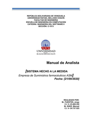 REPÚBLICA BOLIVARIANA DE VENEZUELA
UNIVERSIDAD RAFAEL BELLOSO CHACÍN
FACULTAD DE INGENIERIA
ESCUELA DE INGENIERIA EN COMPUTACION
CATEDRA: INGENIERÍA DEL SOFTWARE II
SECCIÓN: C-1013
Manual de Analista
[SISTEMA HECHO A LA MEDIDA
Empresa de Suministros farmacéuticos ASM]
Fecha: [21/09/2020]
REALIZADO POR:
Br. FUENTES, Jorge
C.I. V- 23.469.320
Br. BÁEZ, Manuel
C.I. V- 24.737.525
 