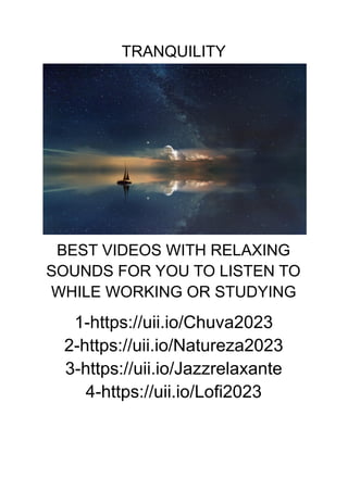 TRANQUILITY
BEST VIDEOS WITH RELAXING
SOUNDS FOR YOU TO LISTEN TO
WHILE WORKING OR STUDYING
1-https://uii.io/Chuva2023
2-https://uii.io/Natureza2023
3-https://uii.io/Jazzrelaxante
4-https://uii.io/Lofi2023
 