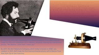 I n 1 8 7 1 , B e l l s t a r t e d w o r k i n g o n
t h e h a r m o n i c t e l e g r a p h — a
d e v i c e t h a t a l l o w e d m u l t i p l e
m e s s a g e s t o b e t r a n s m i t t e d o v e r
a w i r e a t t h e s a m e t i m e . B y 1 8 7 5 ,
B e l l , w i t h t h e h e l p o f h i s p a r t n e r
T h o m a s W a t s o n , h a d c o m e u p
w i t h a s i m p l e r e c e i v e r t h a t c o u l d
t u r n e l e c t r i c i t y i n t o s o u n d .
11
On March 7, 1876, Bell was granted his telephone patent. A few days later, he
made the first-ever telephone call to Watson, allegedly uttering the now-famous
phrase, “Mr. Watson, come here. I want you.”
By 1877, the Bell Telephone Company, which today is known as AT&T, was
created. In 1915, Bell made the first transcontinental phone call to Watson from
New York City to San Francisco.
 