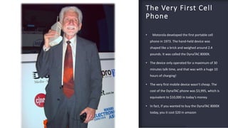 FABRIKAM
The Very First Cell
Phone
• Motorola developed the first portable cell
phone in 1973. The hand-held device was
shaped like a brick and weighed around 2.4
pounds. It was called the DynaTAC 8000X.
• The device only operated for a maximum of 30
minutes talk time, and that was with a huge 10
hours of charging!
• The very first mobile device wasn’t cheap. The
cost of the DynaTAC phone was $3,995, which is
equivalent to $10,000 in today’s money.
• In fact, if you wanted to buy the DynaTAC 8000X
today, you it cost $20 in amazon
12
 