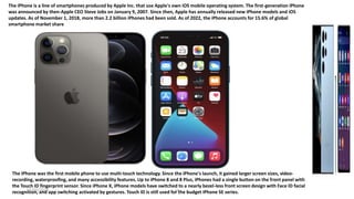 18
The iPhone is a line of smartphones produced by Apple Inc. that use Apple's own iOS mobile operating system. The first-generation iPhone
was announced by then-Apple CEO Steve Jobs on January 9, 2007. Since then, Apple has annually released new iPhone models and iOS
updates. As of November 1, 2018, more than 2.2 billion iPhones had been sold. As of 2022, the iPhone accounts for 15.6% of global
smartphone market share
The iPhone was the first mobile phone to use multi-touch technology. Since the iPhone's launch, it gained larger screen sizes, video-
recording, waterproofing, and many accessibility features. Up to iPhone 8 and 8 Plus, iPhones had a single button on the front panel with
the Touch ID fingerprint sensor. Since iPhone X, iPhone models have switched to a nearly bezel-less front screen design with Face ID facial
recognition, and app switching activated by gestures. Touch ID is still used for the budget iPhone SE series.
01/05/2023
 