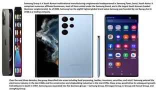 19
Samsung Group is a South Korean multinational manufacturing conglomerate headquartered in Samsung Town, Seoul, South Korea. It
comprises numerous affiliated businesses, most of them united under the Samsung brand, and is the largest South Korean chaebol
(business conglomerate). As of 2020, Samsung has the eighth highest global brand value.Samsung was founded by Lee Byung-chul in
1938 as a trading company.
Over the next three decades, the group diversified into areas including food processing, textiles, insurance, securities, and retail. Samsung entered the
electronics industry in the late 1960s and the construction and shipbuilding industries in the mid-1970s; these areas would drive its subsequent growth.
Following Lee's death in 1987, Samsung was separated into five business groups – Samsung Group, Shinsegae Group, CJ Group and Hansol Group, and
JoongAng Group.
01/05/2023
 