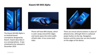 The Xiaomi Mi MIX Alpha is
an Android-based
smartphone designed by
Xiaomi. Xiaomi describes it
as a concept phone, It was
scheduled to be released in
December 2019
There are virtual volume buttons in place of
physical ones, although there is a physical
power button on the top. Navigation
buttons and the status bar are also located
on the edges of the device.
Phone will have 80% display, which
is used wraps around the edges
and nearly spans the entire width
of both sides. It has screen both
sides.
Xiaomi MI MIX Alpha
01/05/2023 22
 