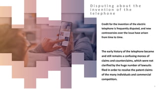 D i s p u t i n g a b o u t t h e
i n v e n t i o n o f t h e
t e l e p h o n e
Credit for the invention of the electric
telephone is frequently disputed, and new
controversies over the issue have arisen
from time to time.
The early history of the telephone became
and still remains a confusing morass of
claims and counterclaims, which were not
clarified by the huge number of lawsuits
filed in order to resolve the patent claims
of the many individuals and commercial
competitors.
3
 