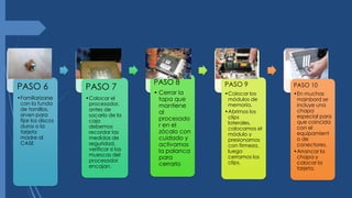 PASO 6
•Familiarizarse
con la funda
de tornillos,
sirven para
fijar los discos
duros o la
tarjeta
madre al
CASE
PASO 7
•Colocar el
procesador,
antes de
sacarlo de la
caja
debemos
recordar las
medidas de
seguridad,
verificar si las
muescas del
procesador
encajan.
PASO 8
• Cerrar la
tapa que
mantiene
al
procesado
r en el
zócalo con
cuidado y
activamos
la palanca
para
cerrarlo
PASO 9
•Colocar los
módulos de
memoria.
•Abrimos los
clips
laterales,
colocamos el
módulo y
presionamos
con firmeza,
luego
cerramos los
clips.
PASO 10
•En muchas
mainbord se
incluye una
chapa
especial para
que coincida
con el
equipamient
o de
conectores.
•Arrancar la
chapa y
colocar la
tarjeta.
 