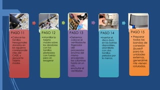 PASO 11
•Colocar los
tornillos
hexagonales
dorados en
los agujeros
correspondie
ntes del
CASE, y
apoyar la
Tarjeta
madre.
PASO 12
•Atornillar la
tarjeta
madre sobre
los alzadores
con los
tornillos
plateados
con fuerza
pero sin
exagerar
PASO 13
•Debemos
colocar el
ventilador/re
frigerador
del
procesador
encima del
mismo
encajando
las columnas
hasta oír un
clic,
enchufar el
ventilador.
PASO 14
•Insertar el
disco duro
en las bahías
disponibles,
atornillarlo
con dos
tornillos
pelados por
lo menos.
PASO 15
• Preparar
todas las
bandas de
conexión
(buses9
para las
unidades
externas,
generalme
nte vienen
rotuladas.
 