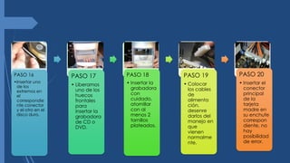 PASO 16
•Insertar uno
de los
extremos en
el
correspondie
nte conector
y el otro en el
disco duro.
PASO 17
• Liberamos
uno de los
huecos
frontales
para
insertar la
grabadora
de CD o
DVD.
PASO 18
• Insertar la
grabadora
con
cuidado,
atornillar
con al
menos 2
tornillos
plateados.
PASO 19
• Colocar
los cables
de
alimenta
ción,
desenre
darlos del
manejo en
que
vienen
normalme
nte.
PASO 20
• Insertar el
conector
principal
de la
tarjeta
madre en
su enchufe
correspon
diente, no
hay
posibilidad
de error.
 