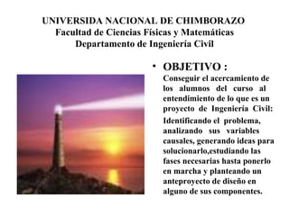 UNIVERSIDA NACIONAL DE CHIMBORAZO  Facultad de Ciencias Físicas y Matemáticas Departamento de Ingeniería Civil OBJETIVO :  Conseguir el acercamiento de los  alumnos  del  curso  al entendimiento de lo que es un proyecto  de  Ingeniería  Civil: Identificando el  problema, analizando  sus  variables causales, generando ideas para  solucionarlo,estudiando las fases necesarias hasta ponerlo en marcha y planteando un anteproyecto de diseño en alguno de sus componentes. 