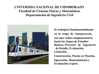 UNIVERSIDA NACIONAL DE CHIMBORAZO  Facultad de Ciencias Físicas y Matemáticas Departamento de Ingeniería Civil Se trabajará fundamentalmente en  la  etapa  de  Anteproyecto,  con una visión complementaria hacia las etapas de Estudios Básicos, Proyecto  de  Ingeniería  de Detalle, Evaluación, Licitación, Construcción, Puesta en Marcha, Operación, Mantenimiento y Evaluación ex/post.  