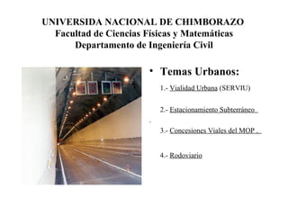 UNIVERSIDA NACIONAL DE CHIMBORAZO  Facultad de Ciencias Físicas y Matemáticas Departamento de Ingeniería Civil Temas Urbanos:  1.-  Vialidad Urbana  (SERVIU) 2.-  Estacionamiento Subterráneo  . 3.-  Concesiones Viales del MOP .  4.-  Rodoviario   