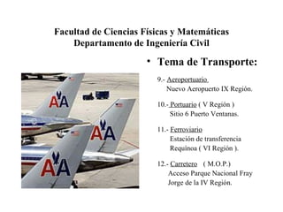 Facultad de Ciencias Físicas y Matemáticas Departamento de Ingeniería Civil Tema de Transporte: 9.-  Aeroportuario  Nuevo Aeropuerto IX Región. 10.-  Portuario  ( V Región )   Sitio 6 Puerto Ventanas.  11.-  Ferroviario   Estación de transferencia    Requínoa ( VI Región ).  12.-  Carretero ( M.O.P.)   Acceso Parque Nacional Fray   Jorge de la IV Región.  