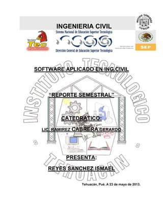 INGENIERIA CIVIL
SOFTWARE APLICADO EN ING.CIVIL
“REPORTE SEMESTRAL”
CATEDRATICO:
LIC. RAMIREZ CABRERA GERARDO
PRESENTA:
REYES SANCHEZ ISMAEL
Tehuacán, Pué. A 23 de mayo de 2013.
 
