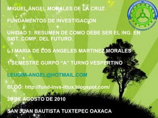 MIGUEL ÀNGEL MORALES DE LA CRUZ FUNDAMENTOS DE INVESTIGACION UNIDAD 1: RESUMEN DE COMO DEBE SER EL ING. EN SIST. COMP. DEL FUTURO. L.I MARIA DE LOS ANGELES MARTINEZ MORALES 1 SEMESTRE GURPO “A” TURNO VESPERTINO [email_address] BLOG: http://fund-invs-ittux.blogspot.com/ 26 DE AGOSTO DE 2010 SAN JUAN BAUTISTA TUXTEPEC OAXACA 