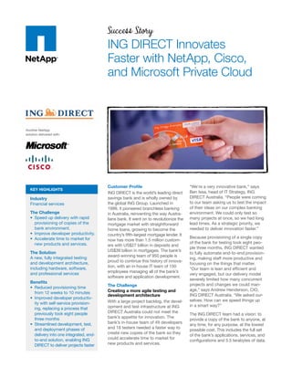 Success Story
                                          ING DIRECT Innovates
                                          Faster with NetApp, Cisco,
                                          and Microsoft Private Cloud



Another NetApp
solution delivered with:




                                          Customer Proﬁle                               “We’re a very innovative bank,” says
   KEY HIGHLIGHTS
                                          ING DIRECT is the world’s leading direct      Ben Issa, head of IT Strategy, ING
   Industry                               savings bank and is wholly owned by           DIRECT Australia. “People were coming
   Financial services                     the global ING Group. Launched in             to our team asking us to test the impact
                                          1999, it pioneered branchless banking         of their ideas on our complex banking
   The Challenge                          in Australia, reinventing the way Austra-     environment. We could only test so
     Speed up delivery with rapid         lians bank. It went on to revolutionize the   many projects at once, so we had long
     provisioning of copies of the        mortgage market with straightforward          lead times. As a strategic priority, we
     bank environment.                    home loans, growing to become the             needed to deliver innovation faster.”
     Improve developer productivity.      country’s ﬁfth-largest mortgage lender. It
     Accelerate time to market for                                                      Because provisioning of a single copy
                                          now has more than 1.5 million custom-
     new products and services.                                                         of the bank for testing took eight peo-
                                          ers with US$27 billion in deposits and
                                                                                        ple three months, ING DIRECT wanted
   The Solution                           US$39 billion in mortgages. The bank’s
                                                                                        to fully automate end-to-end provision-
   A new, fully integrated testing        award-winning team of 950 people is
                                                                                        ing, making staff more productive and
   and development architecture,          proud to continue this history of innova-
                                                                                        focusing on the things that matter.
   including hardware, software,          tion, with an in-house IT team of 150
                                                                                        “Our team is lean and efﬁcient and
   and professional services              employees managing all of the bank’s
                                                                                        very engaged, but our delivery model
                                          software and application development.
                                                                                        severely limited how many concurrent
   Beneﬁts
                                          The Challenge                                 projects and changes we could man-
     Reduced provisioning time
                                          Creating a more agile testing and             age,” says Andrew Henderson, CIO,
     from 12 weeks to 10 minutes
                                          development architecture                      ING DIRECT Australia. “We asked our-
     Improved developer productiv-
                                          With a large project backlog, the devel-      selves: How can we speed things up
     ity with self-service provision-
                                          opment and test infrastructure at ING         in a smart way?”
     ing, replacing a process that
     previously took eight people         DIRECT Australia could not meet the
                                                                                        The ING DIRECT team had a vision: to
     three months                         bank’s appetite for innovation. The
                                                                                        provide a copy of the bank to anyone, at
     Streamlined development, test,       bank’s in-house team of 49 developers
                                                                                        any time, for any purpose, at the lowest
     and deployment phases of             and 18 testers needed a faster way to
                                                                                        possible cost. This includes the full set
     delivery into one integrated, end-   create new copies of the bank so they
                                                                                        of the bank’s applications, services, and
     to-end solution, enabling ING        could accelerate time to market for
                                                                                        conﬁgurations and 5.5 terabytes of data.
     DIRECT to deliver projects faster    new products and services.
 