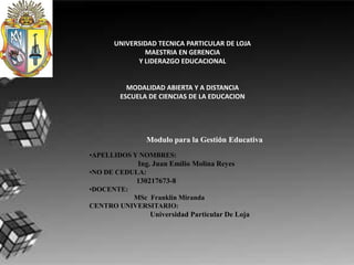 UNIVERSIDAD TECNICA PARTICULAR DE LOJA
              MAESTRIA EN GERENCIA
            Y LIDERAZGO EDUCACIONAL


          MODALIDAD ABIERTA Y A DISTANCIA
        ESCUELA DE CIENCIAS DE LA EDUCACION




                 Modulo para la Gestión Educativa
•APELLIDOS Y NOMBRES:
            Ing. Juan Emilio Molina Reyes
•NO DE CEDULA:
            130217673-8
•DOCENTE:
          MSc Franklin Miranda
CENTRO UNIVERSITARIO:
                 Universidad Particular De Loja
 
