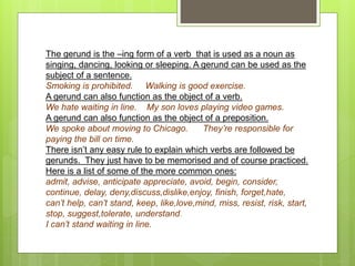 The gerund is the –ing form of a verb that is used as a noun as
singing, dancing, looking or sleeping. A gerund can be used as the
subject of a sentence.
Smoking is prohibited. Walking is good exercise.
A gerund can also function as the object of a verb.
We hate waiting in line. My son loves playing video games.
A gerund can also function as the object of a preposition.
We spoke about moving to Chicago. They’re responsible for
paying the bill on time.
There isn’t any easy rule to explain which verbs are followed be
gerunds. They just have to be memorised and of course practiced.
Here is a list of some of the more common ones:
admit, advise, anticipate appreciate, avoid, begin, consider,
continue, delay, deny,discuss,dislike,enjoy, finish, forget,hate,
can’t help, can’t stand, keep, like,love,mind, miss, resist, risk, start,
stop, suggest,tolerate, understand.
I can’t stand waiting in line.
 