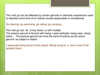 The verb go can be followed by certain gerunds in idiomatic expressions used
to describe some kind of an activity usually pleasurable or recreational.
Go dancing, go swimming, go sailing, go camping.
The verb go can be in any tense, or with modals.
The passive gerund is formed with being + past participle: being seen, being
taken... The passive gerund can have the same functions as the active
gerund- as subject or object.
I appreciate being drivan to the airport. Being stung by a bee is one of her
greatest fears.
 