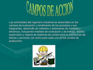 Las actividades del ingeniero industrial se desarrollan en los campos de evaluación y rendimiento de los procesos y sus integrantes, desarrollo de métodos y estándares de medidas y eficiencia, incluyendo medidas de evaluación y de trabajo, diseño, supervisión y mejora de sistemas de control para la distribución de bienes y servicios, así como para cada uno de los niveles de producción .  CAMPOS DE ACCION 