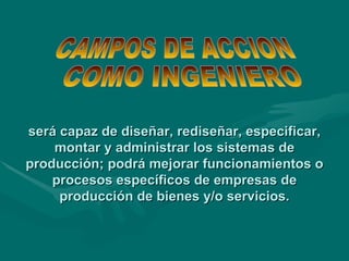 será capaz de diseñar, rediseñar, especificar, montar y administrar los sistemas de producción; podrá mejorar funcionamientos o procesos específicos de empresas de producción de bienes y/o servicios. CAMPOS DE ACCION COMO INGENIERO 