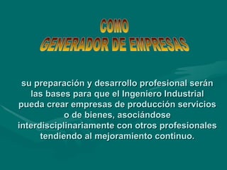 su preparación y desarrollo profesional serán las bases para que el Ingeniero Industrial pueda crear empresas de producción servicios o de bienes, asociándose interdisciplinariamente con otros profesionales tendiendo al mejoramiento continuo. COMO  GENERADOR DE EMPRESAS 