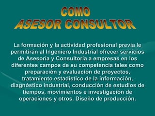 La  formación y la actividad profesional previa le permitirán al Ingeniero Industrial ofrecer servicios de Asesoría y Consultoría a empresas en los diferentes campos de su competencia tales como preparación y evaluación de proyectos, tratamiento estadístico de la información, diagnóstico industrial, conducción de estudios de tiempos, movimientos e investigación de operaciones y otros. Diseño de producción. COMO ASESOR CONSULTOR 