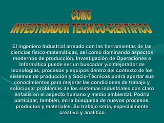 El ingeniero Industrial armado con las herramientas de las ciencias físico-matemáticas, así como dominando aspectos modernos de producción, Investigación de Operaciones e Informática puede ser un buscador y/o mejorador de tecnologías, procesos y equipos dentro del contexto de los sistemas de producción y Socio-Técnicos podrá aportar sus conocimientos para mejorar las condiciones de trabajo y solucionar problemas de los sistemas industriales con claro énfasis en el aspecto humano y medio ambiental. Podría participar, también, en la búsqueda de nuevos procesos, productos y materiales. Su trabajo sería, especialmente creativo y analítico COMO  INVESTIGADOR TECNICO-CIENTIFICO 