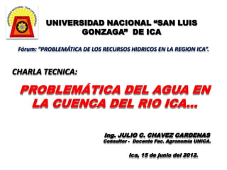 UNIVERSIDAD NACIONAL “SAN LUIS
                 GONZAGA” DE ICA

 Fórum: “PROBLEMÁTICA DE LOS RECURSOS HIDRICOS EN LA REGION ICA”.


CHARLA TECNICA:

 PROBLEMÁTICA DEL AGUA EN
  LA CUENCA DEL RIO ICA…

                             Ing. JULIO C. CHAVEZ CARDENAS
                             Consultor - Docente Fac. Agronomía UNICA.


                                      Ica, 15 de junio del 2012.
 