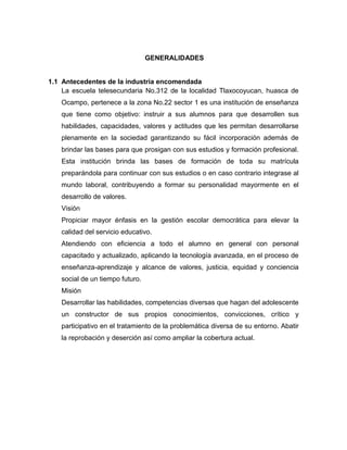 GENERALIDADES


1.1 Antecedentes de la industria encomendada
    La escuela telesecundaria No.312 de la localidad Tlaxocoyucan, huasca de
    Ocampo, pertenece a la zona No.22 sector 1 es una institución de enseñanza
    que tiene como objetivo: instruir a sus alumnos para que desarrollen sus
    habilidades, capacidades, valores y actitudes que les permitan desarrollarse
    plenamente en la sociedad garantizando su fácil incorporación además de
    brindar las bases para que prosigan con sus estudios y formación profesional.
    Esta institución brinda las bases de formación de toda su matrícula
    preparándola para continuar con sus estudios o en caso contrario integrase al
    mundo laboral, contribuyendo a formar su personalidad mayormente en el
    desarrollo de valores.
    Visión
    Propiciar mayor énfasis en la gestión escolar democrática para elevar la
    calidad del servicio educativo.
    Atendiendo con eficiencia a todo el alumno en general con personal
    capacitado y actualizado, aplicando la tecnología avanzada, en el proceso de
    enseñanza-aprendizaje y alcance de valores, justicia, equidad y conciencia
    social de un tiempo futuro.
    Misión
    Desarrollar las habilidades, competencias diversas que hagan del adolescente
    un constructor de sus propios conocimientos, convicciones, crítico y
    participativo en el tratamiento de la problemática diversa de su entorno. Abatir
    la reprobación y deserción así como ampliar la cobertura actual.
 